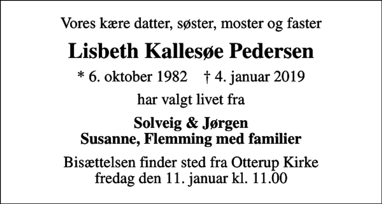 <p>Vores kære datter, søster, moster og faster<br />Lisbeth Kallesøe Pedersen<br />* 6. oktober 1982 ✝ 4. januar 2019<br />har valgt livet fra<br />Solveig &amp; Jørgen Susanne, Flemming med familier<br />Bisættelsen finder sted fra Otterup Kirke fredag den 11. januar kl. 11.00</p>