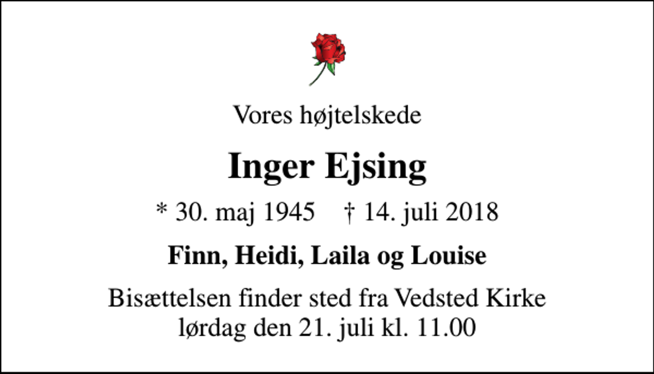 <p>Vores højtelskede<br />Inger Ejsing<br />* 30. maj 1945 ✝ 14. juli 2018<br />Finn, Heidi, Laila og Louise<br />Bisættelsen finder sted fra Vedsted Kirke lørdag den 21. juli kl. 11.00</p>
