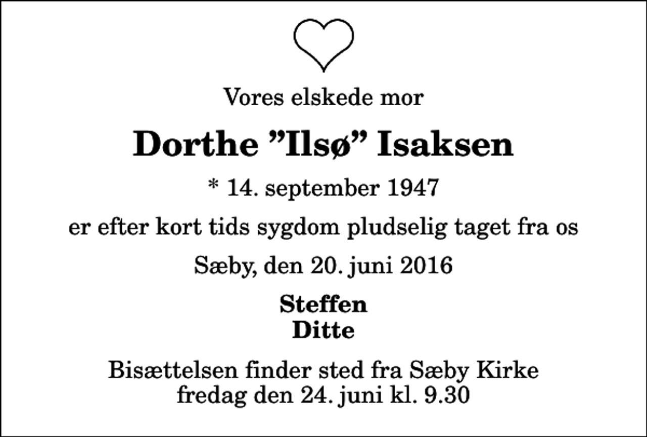 <p>Vores elskede mor<br />Dorthe Ilsø Isaksen<br />* 14. september 1947<br />er efter kort tids sygdom pludselig taget fra os<br />Sæby, den 20. juni 2016<br />Steffen Ditte<br />Bisættelsen finder sted fra Sæby Kirke fredag den 24. juni kl. 9.30</p>