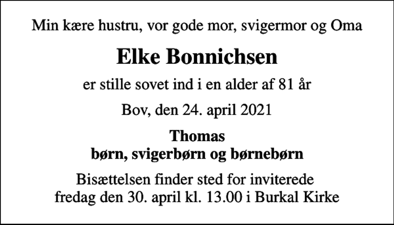 <p>Min kære hustru, vor gode mor, svigermor og Oma<br />Elke Bonnichsen<br />er stille sovet ind i en alder af 81 år<br />Bov, den 24. april 2021<br />Thomas børn, svigerbørn og børnebørn<br />Bisættelsen finder sted fredag den 30. april kl. 13.00 fra Burkal Kirke Bisættelsen finder sted for inviterede fredag den 30. april kl. 13.00 i Burkal Kirke<br />Bisættelsen finder sted for inviterede fredag den 30. april kl. 13.00 i Burkal Kirke</p>