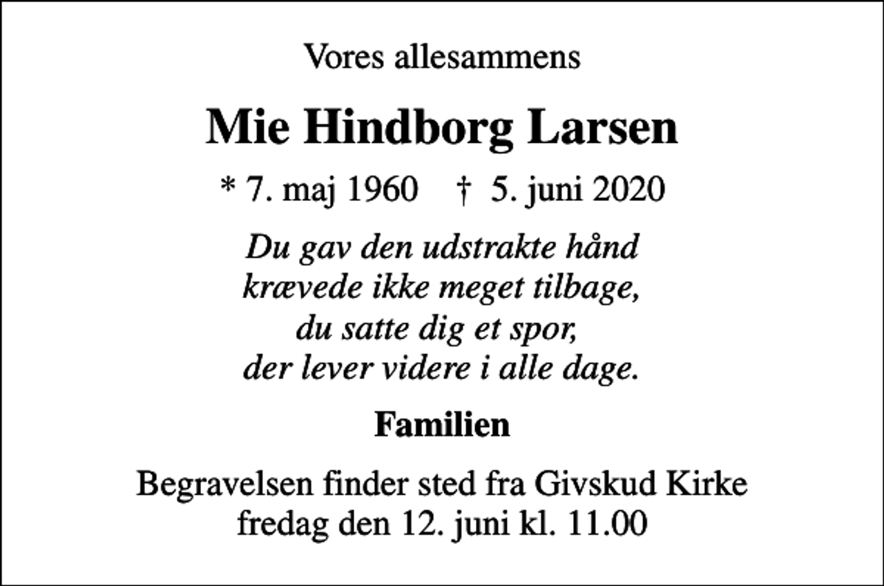 <p>Vores allesammens<br />Mie Hindborg Larsen<br />* 7. maj 1960 ✝ 5. juni 2020<br />Du gav den udstrakte hånd krævede ikke meget tilbage, du satte dig et spor, der lever videre i alle dage.<br />Familien<br />Begravelsen finder sted fra Givskud Kirke fredag den 12. juni kl. 11.00</p>