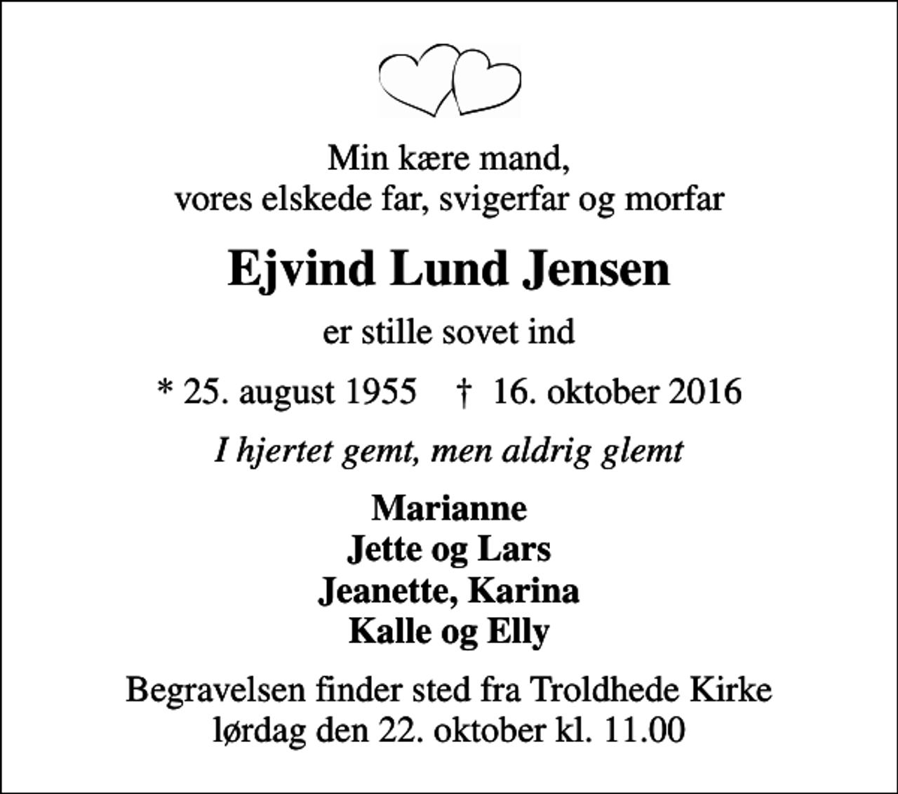 <p>Min kære mand, vores elskede far, svigerfar og morfar<br />Ejvind Lund Jensen<br />er stille sovet ind<br />* 25. august 1955 ✝ 16. oktober 2016<br />I hjertet gemt, men aldrig glemt<br />Marianne Jette og Lars Jeanette, Karina Kalle og Elly<br />Begravelsen finder sted fra Troldhede Kirke lørdag den 22. oktober kl. 11.00</p>