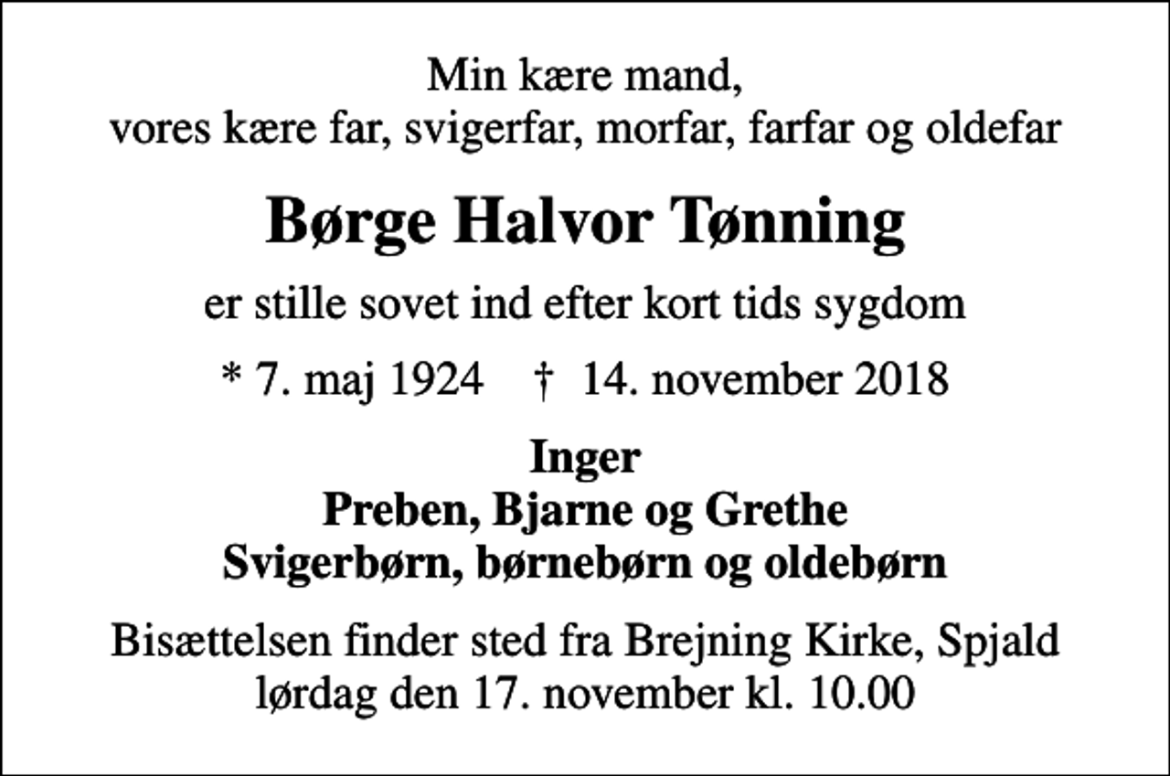 <p>Min kære mand, vores kære far, svigerfar, morfar, farfar og oldefar<br />Børge Halvor Tønning<br />er stille sovet ind efter kort tids sygdom<br />* 7. maj 1924 ✝ 14. november 2018<br />Inger Preben, Bjarne og Grethe Svigerbørn, børnebørn og oldebørn<br />Bisættelsen finder sted fra Brejning Kirke, Spjald lørdag den 17. november kl. 10.00</p>
