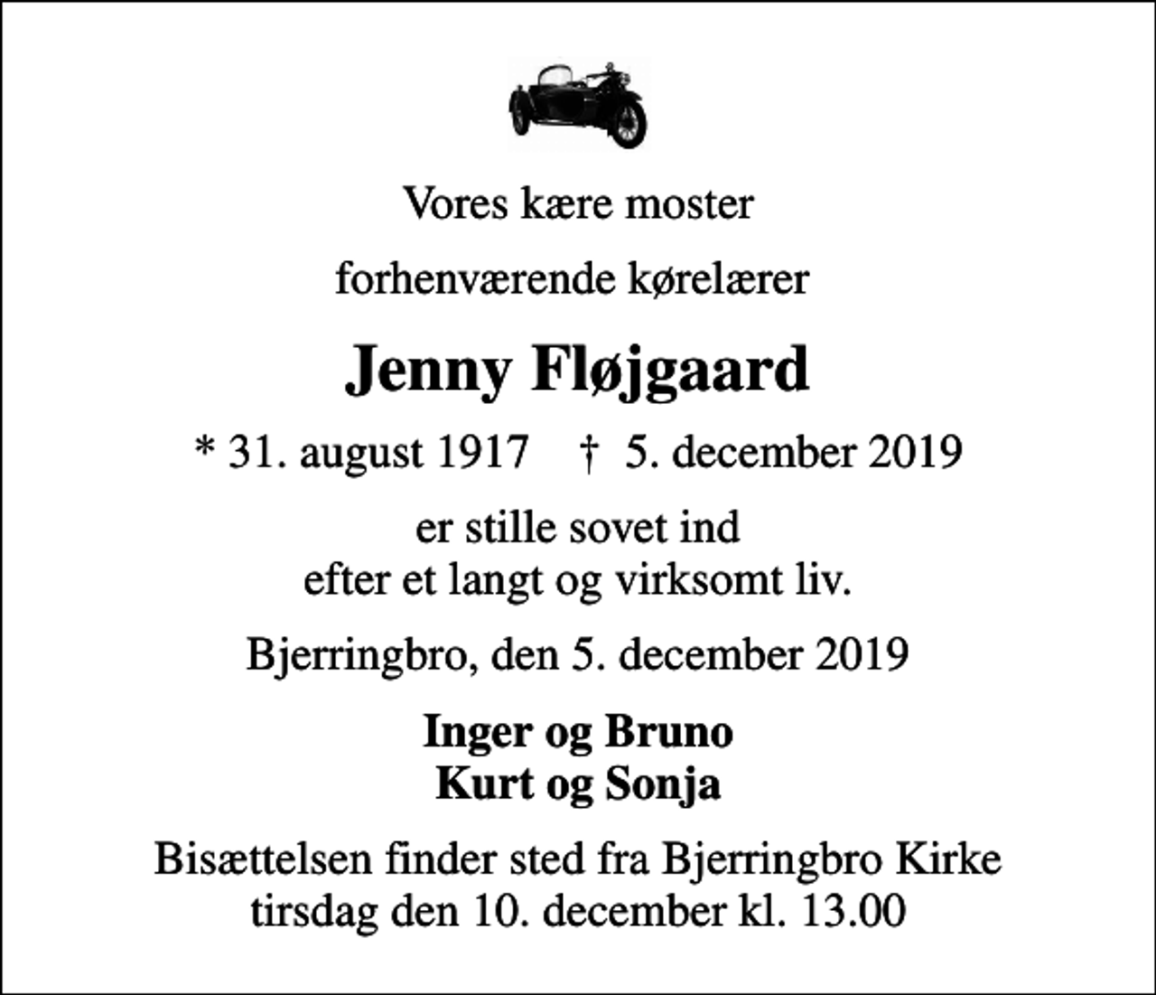 <p>Vores kære moster<br />forhenværende kørelærer<br />Jenny Fløjgaard<br />* 31. august 1917 ✝ 5. december 2019<br />er stille sovet ind efter et langt og virksomt liv.<br />Bjerringbro, den 5. december 2019<br />Inger og Bruno Kurt og Sonja<br />Bisættelsen har fundet sted fra Bjerringbro Kirke</p>