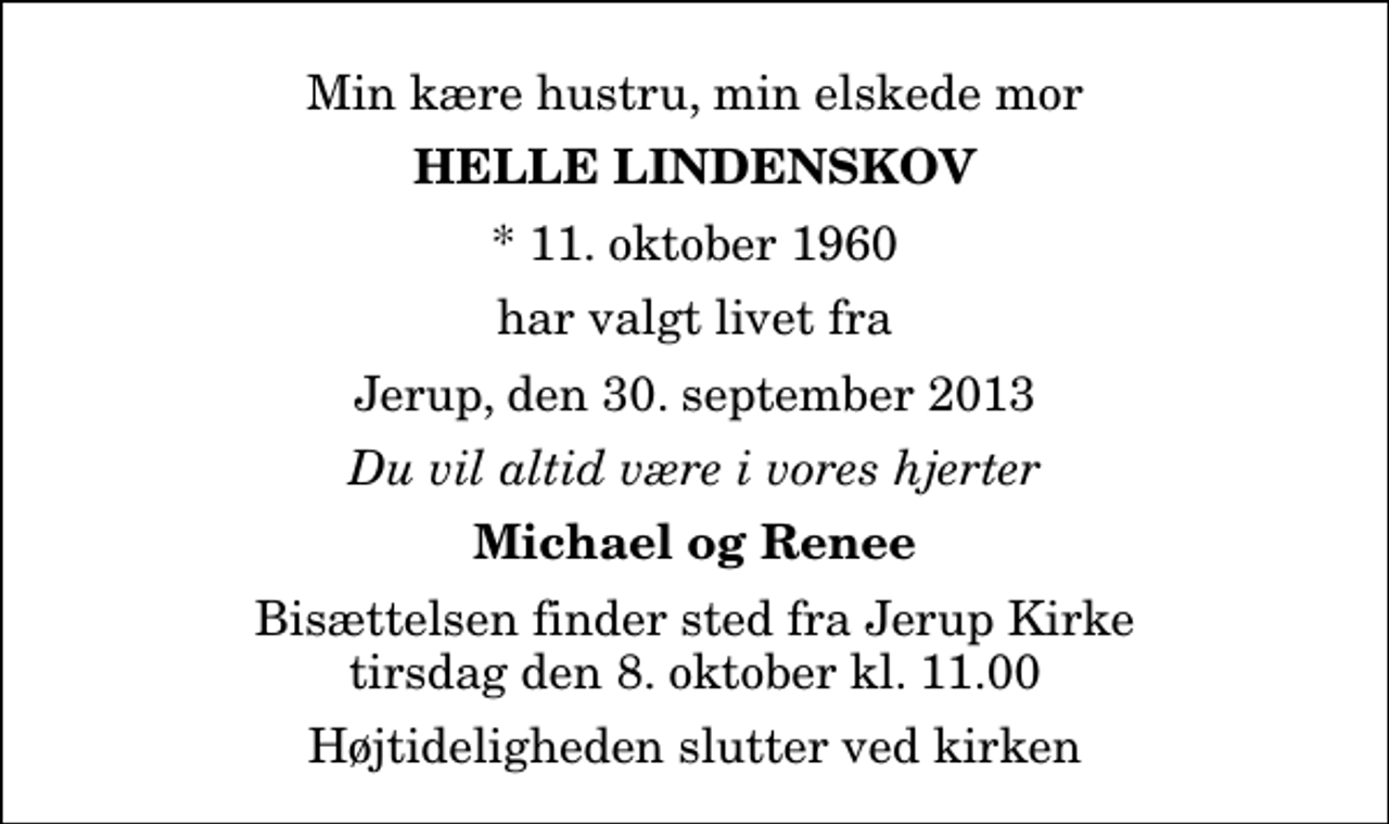 <p>Min kære hustru, min elskede mor<br />Helle Lindenskov<br />* 11. oktober 1960<br />har valgt livet fra<br />Jerup, den 30. september 2013<br />Du vil altid være i vores hjerter<br />Michael og Renee<br />Bisættelsen finder sted fra Jerup Kirke tirsdag den 8. oktober kl. 11.00 Højtideligheden slutter ved kirken</p>