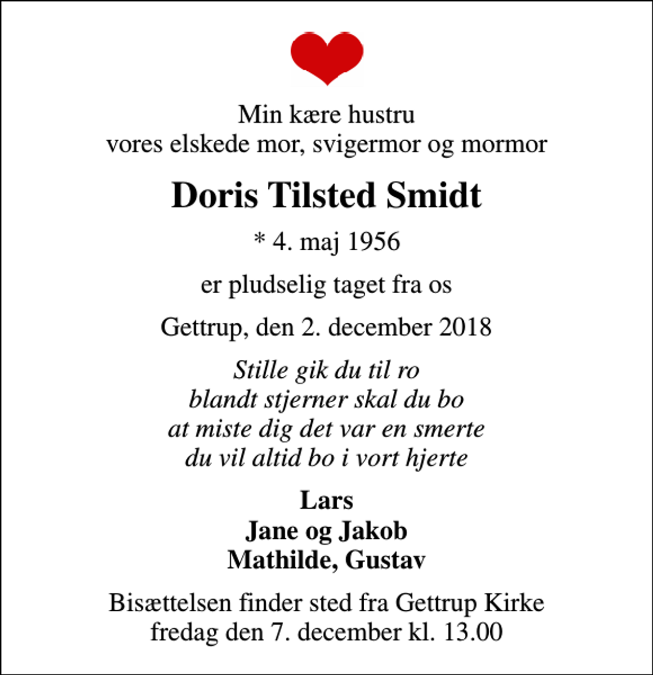<p>Min kære hustru vores elskede mor, svigermor og mormor<br />Doris Tilsted Smidt<br />* 4. maj 1956<br />er pludselig taget fra os<br />Gettrup, den 2. december 2018<br />Stille gik du til ro blandt stjerner skal du bo at miste dig det var en smerte du vil altid bo i vort hjerte<br />Lars Jane og Jakob Mathilde, Gustav<br />Bisættelsen finder sted fra Gettrup Kirke fredag den 7. december kl. 13.00</p>
