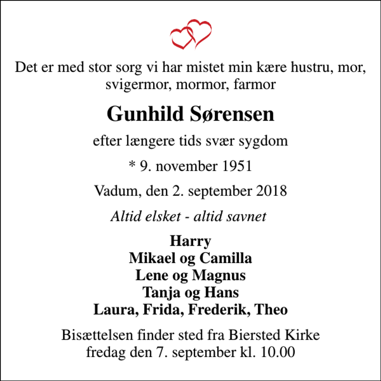 <p>Det er med stor sorg vi har mistet min kære hustru, mor, svigermor, mormor, farmor<br />Gunhild Sørensen<br />efter længere tids svær sygdom<br />* 9. november 1951<br />Vadum, den 2. september 2018<br />Altid elsket - altid savnet<br />Harry Mikael og Camilla Lene og Magnus Tanja og Hans Laura, Frida, Frederik, Theo<br />Bisættelsen finder sted fra Biersted Kirke fredag den 7. september kl. 10.00</p>