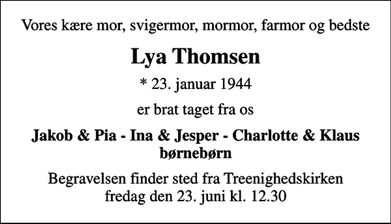 <p>Vores kære mor, svigermor, mormor, farmor og bedste<br />Lya Thomsen<br />* 23. januar 1944<br />er brat taget fra os<br />Jakob &amp; Pia - Ina &amp; Jesper - Charlotte &amp; Klaus børnebørn<br />Begravelsen finder sted fra Treenighedskirken fredag den 23. juni kl. 12.30</p>