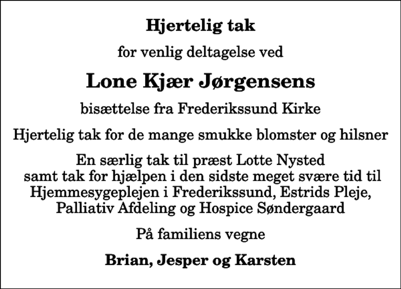 <p>Hjertelig tak<br />for venlig deltagelse ved<br />Lone Kjær Jørgensens<br />bisættelse fra Frederikssund Kirke<br />Hjertelig tak for de mange smukke blomster og hilsner<br />En særlig tak til præst Lotte Nysted samt tak for hjælpen i den sidste meget svære tid til Hjemmesygeplejen i Frederikssund, Estrids Pleje, Palliativ Afdeling og Hospice Søndergaard<br />På familiens vegne<br />Brian, Jesper og Karsten</p>
