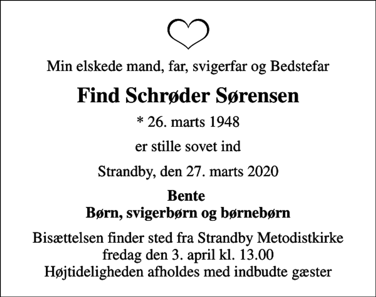 <p>Min elskede mand, far, svigerfar og Bedstefar<br />Find Schrøder Sørensen<br />* 26. marts 1948<br />er stille sovet ind<br />Strandby, den 27. marts 2020<br />Bente Børn, svigerbørn og børnebørn<br />Bisættelsen finder sted fra Strandby Metodistkirke fredag den 3. april kl. 13.00 Højtideligheden afholdes med indbudte gæster</p>