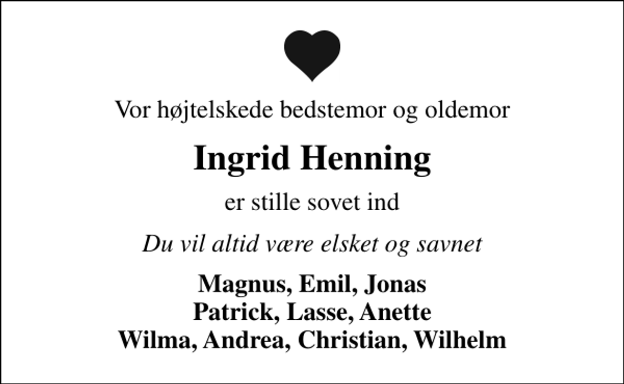 <p>Vor højtelskede bedstemor og oldemor<br />Ingrid Henning<br />er stille sovet ind<br />Du vil altid være elsket og savnet<br />Magnus, Emil, Jonas Patrick, Lasse, Anette Wilma, Andrea, Christian, Wilhelm</p>