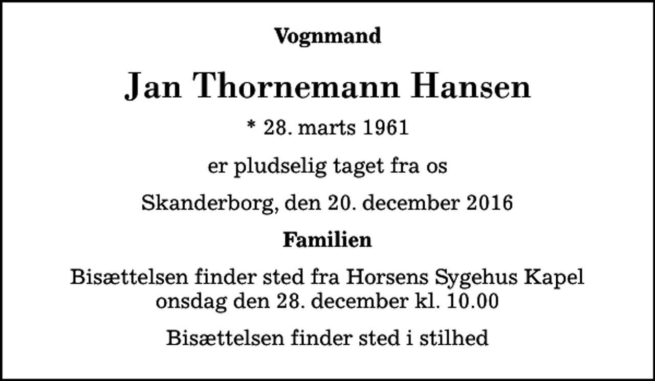 <p>Vognmand<br />Jan Thornemann Hansen<br />* 28. marts 1961<br />er pludselig taget fra os<br />Skanderborg, den 20. december 2016<br />Familien<br />Bisættelsen finder sted fra Horsens Sygehus Kapel i dag onsdag den 28. december kl. 10.00<br />Bisættelsen finder sted i stilhed</p>