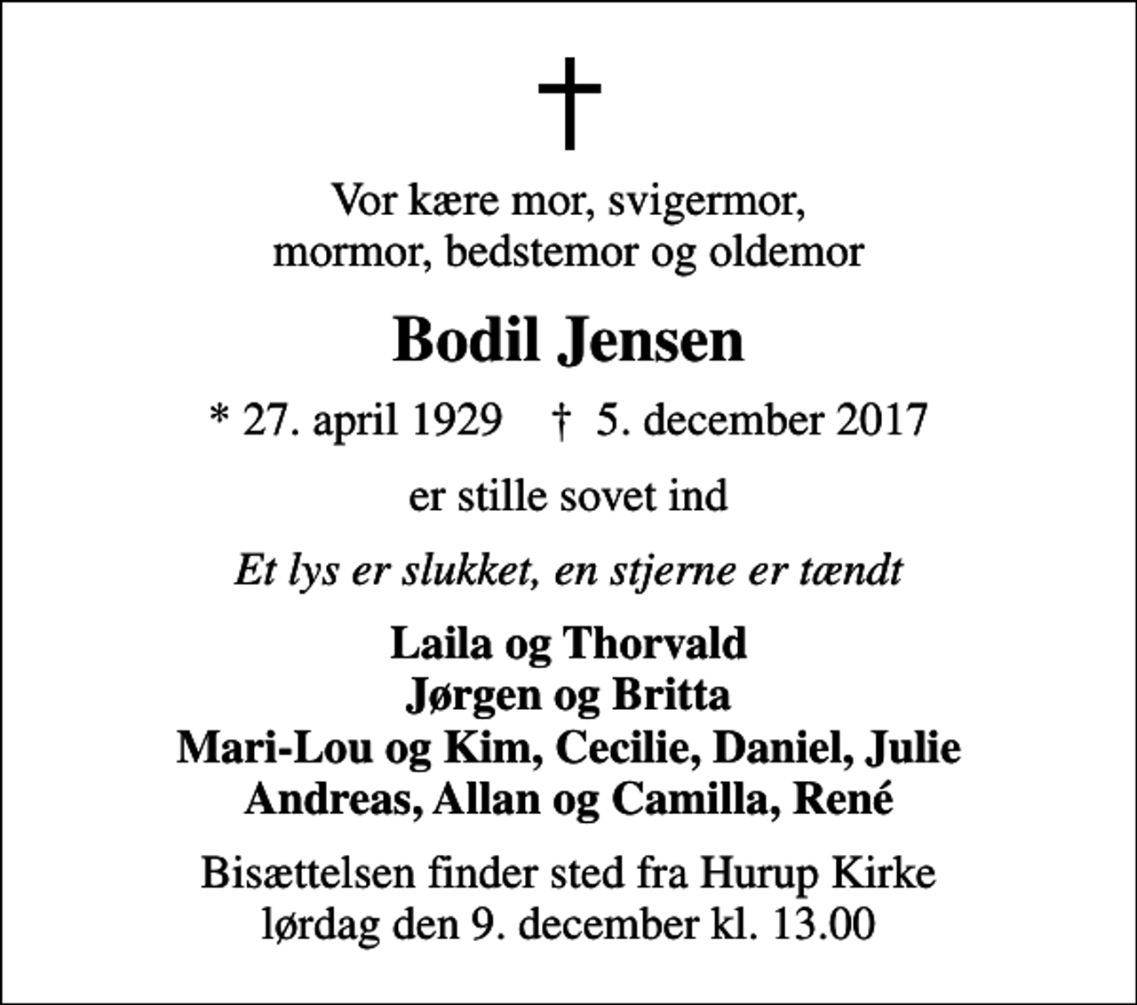 <p>Vor kære mor, svigermor, mormor, bedstemor og oldemor<br />Bodil Jensen<br />* 27. april 1929 ✝ 5. december 2017<br />er stille sovet ind<br />Et lys er slukket, en stjerne er tændt<br />Laila og Thorvald Jørgen og Britta Mari-Lou og Kim, Cecilie, Daniel, Julie Andreas, Allan og Camilla, René<br />Bisættelsen finder sted fra Hurup Kirke lørdag den 9. december kl. 13.00</p>