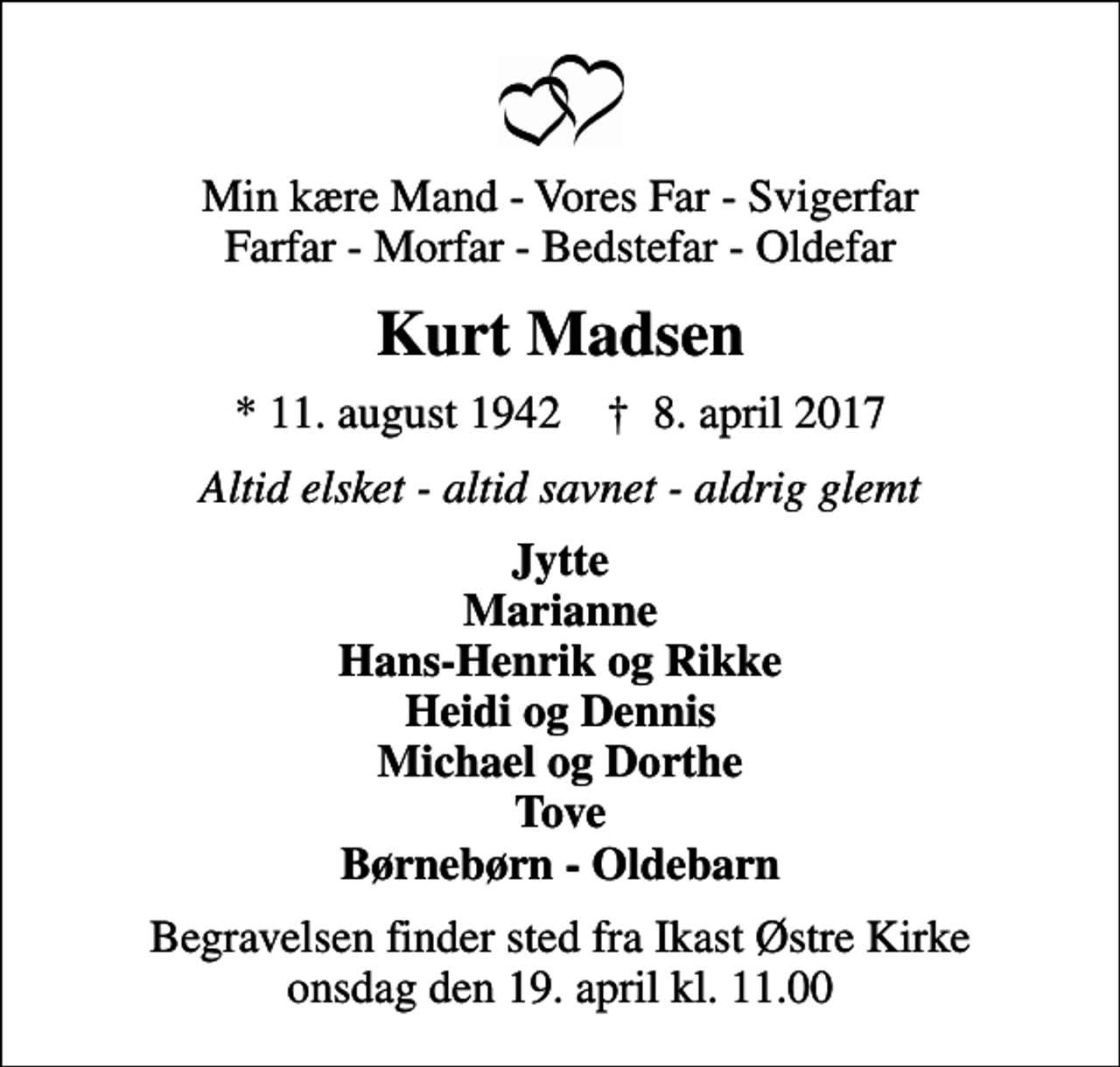 <p>Min kære Mand - Vores Far - Svigerfar Farfar - Morfar - Bedstefar - Oldefar<br />Kurt Madsen<br />* 11. august 1942 ✝ 8. april 2017<br />Altid elsket - altid savnet - aldrig glemt<br />Jytte Marianne Hans-Henrik og Rikke Heidi og Dennis Michael og Dorthe Tove Børnebørn - Oldebarn<br />Begravelsen finder sted fra Ikast Østre Kirke onsdag den 19. april kl. 11.00</p>
