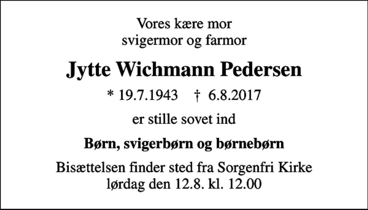 <p>Vores kære mor svigermor og farmor<br />Jytte Wichmann Pedersen<br />* 19.7.1943 ✝ 6.8.2017<br />er stille sovet ind<br />Børn, svigerbørn og børnebørn<br />Bisættelsen finder sted fra Sorgenfri Kirke lørdag den 12.8. kl. 12.00</p>