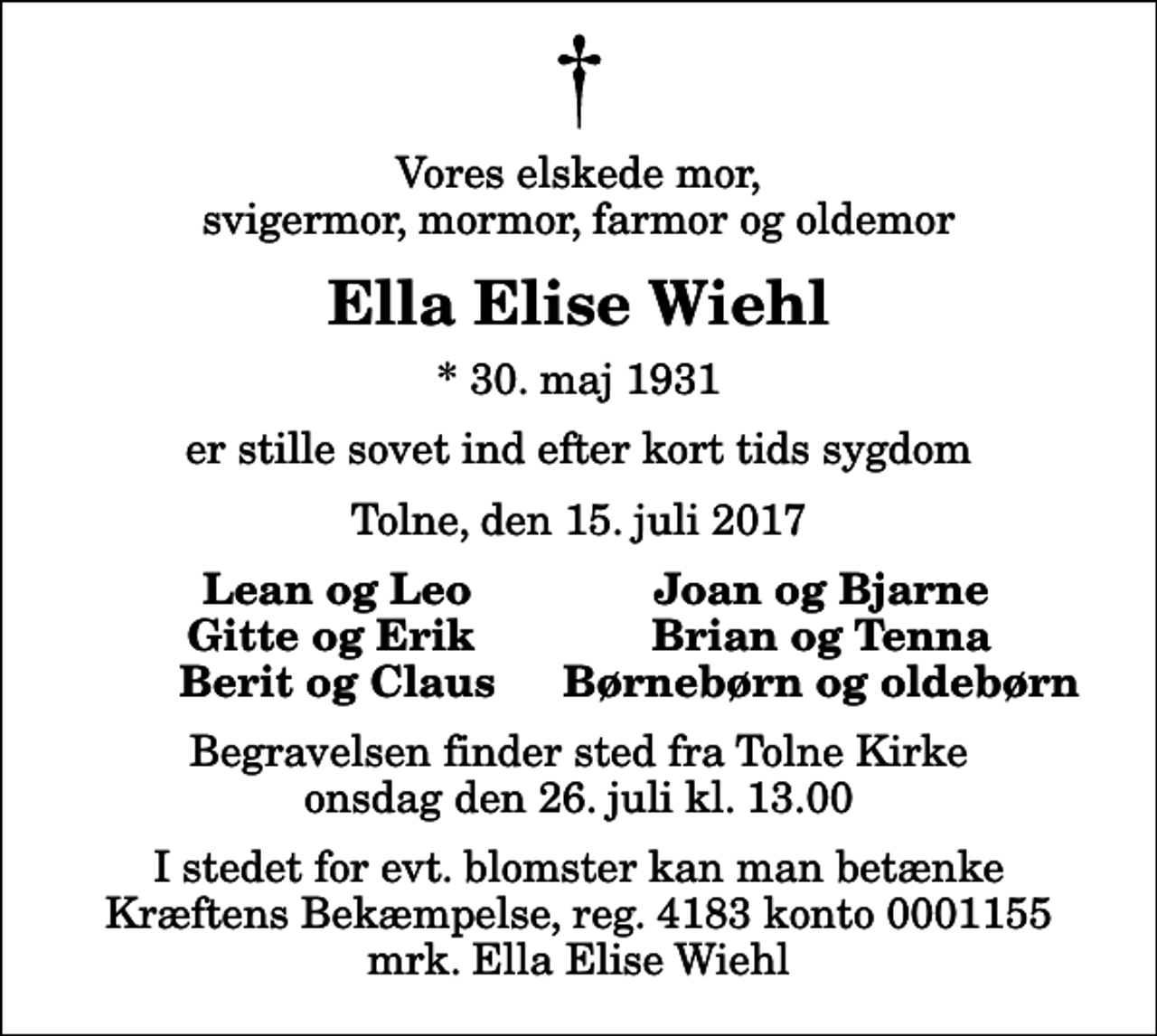 <p>Vores elskede mor, svigermor, mormor, farmor og oldemor<br />Ella Elise Wiehl<br />* 30. maj 1931<br />er stille sovet ind efter kort tids sygdom<br />Tolne, den 15. juli 2017<br />Lean og Leo<br />Joan og Bjarne<br />Gitte og Erik<br />Brian og Tenna<br />Berit og Claus<br />Børnebørn og oldebørn<br />Begravelsen finder sted fra Tolne Kirke onsdag den 26. juli kl. 13.00<br />I stedet for evt. blomster kan man betænke<br />Kræftens Bekæmpelse reg.4183konto0001155mrk. Ella Elise<br />Wiehl</p>