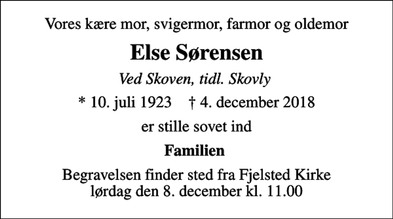 <p>Vores kære mor, svigermor, farmor og oldemor<br />Else Sørensen<br />Ved Skoven, tidl. Skovly<br />* 10. juli 1923 ✝ 4. december 2018<br />er stille sovet ind<br />Familien<br />Begravelsen finder sted fra Fjelsted Kirke lørdag den 8. december kl. 11.00</p>