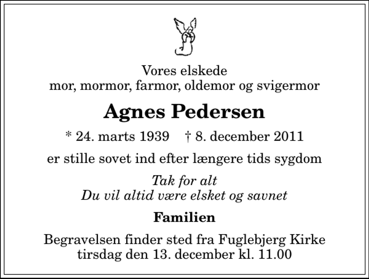 <p>Vores elskede mor, mormor, farmor, oldemor og svigermor<br />Agnes Pedersen<br />* 24. marts 1939 ✝ 8. december 2011<br />er stille sovet ind efter længere tids sygdom<br />Tak for alt Du vil altid være elsket og savnet<br />Familien<br />Begravelsen finder sted fra Fuglebjerg Kirke tirsdag den 13. december kl. 11.00</p>
