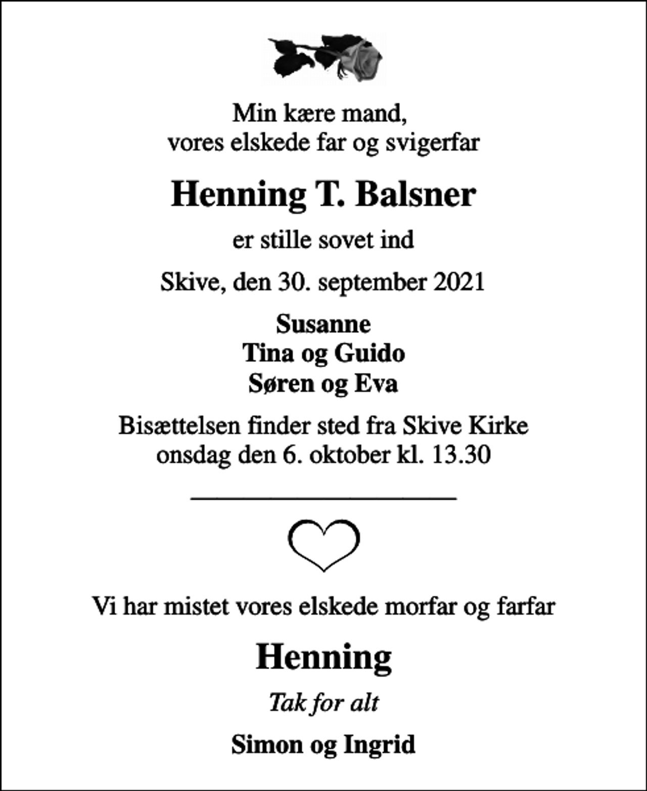 <p>Min kære mand, vores elskede far og svigerfar<br />Henning T. Balsner<br />er stille sovet ind<br />Skive, den 30. september 2021<br />Susanne Tina og Guido Søren og Eva<br />Bisættelsen finder sted fra Skive Kirke onsdag den 6. oktober kl. 13.30<br />Vi har mistet vores elskede morfar og farfar<br />Henning<br />Tak for alt<br />Simon og Ingrid</p>