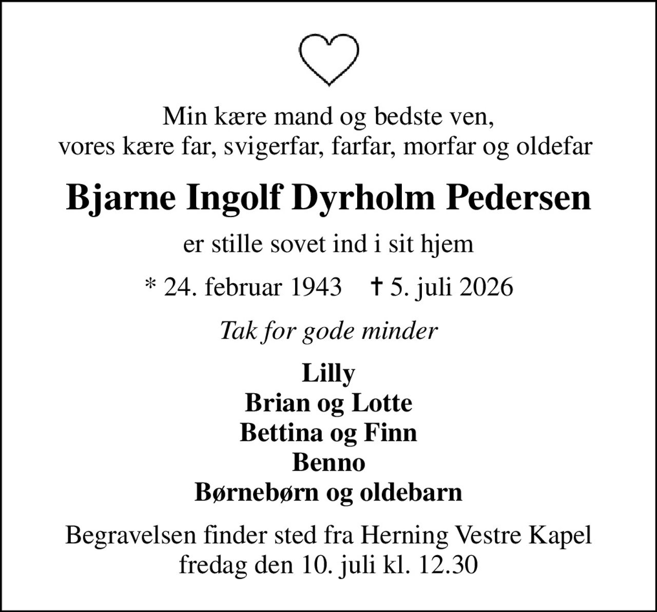 Min kære mand og bedste ven, vores kære far, svigerfar, farfar, morfar og oldefar 
Bjarne Ingolf Dyrholm Pedersen
er stille sovet ind i sit hjem
* 24. februar 1943    ✝ 5. juli 2026
Tak for gode minder
Lilly Brian og Lotte Bettina og Finn Benno Børnebørn og oldebarn
Begravelsen finder sted fra Herning Vestre Kapel  fredag den 10. juli kl. 12.30