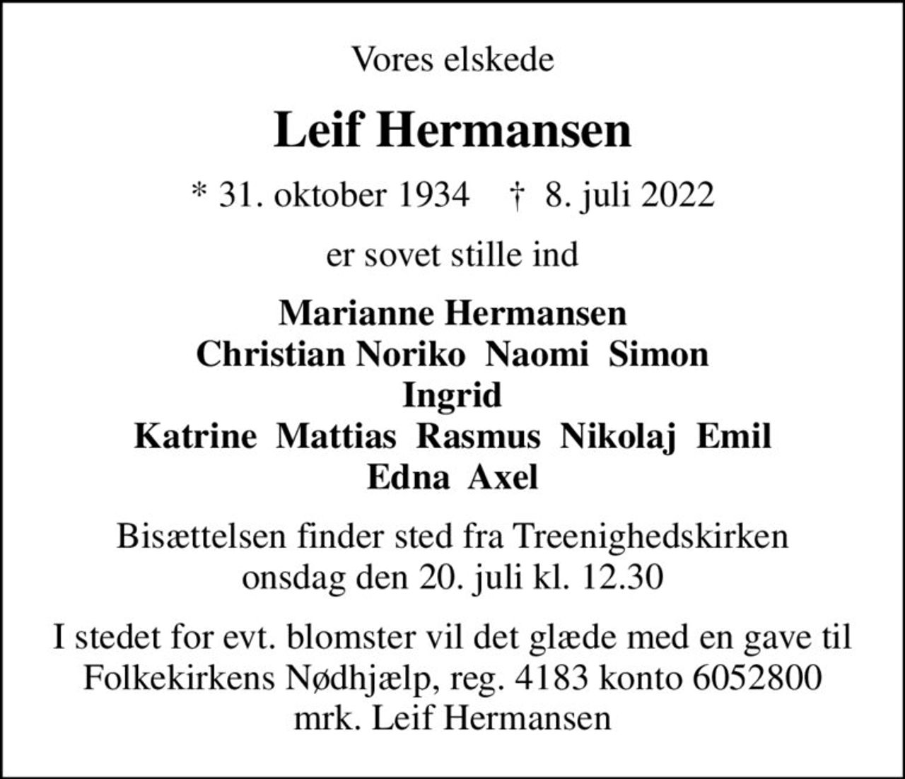Vores elskede
Leif Hermansen
* 31. oktober 1934    ✝ 8. juli 2022
er sovet stille ind
Marianne Hermansen Christian Noriko  Naomi  Simon Ingrid Katrine  Mattias  Rasmus  Nikolaj  Emil Edna  Axel
Bisættelsen finder sted fra Treenighedskirken  onsdag den 20. juli kl. 12.30 
I stedet for evt. blomster vil det glæde med en gave til Folkekirkens Nødhjælp, reg. 4183 konto 6052800 mrk. Leif Hermansen