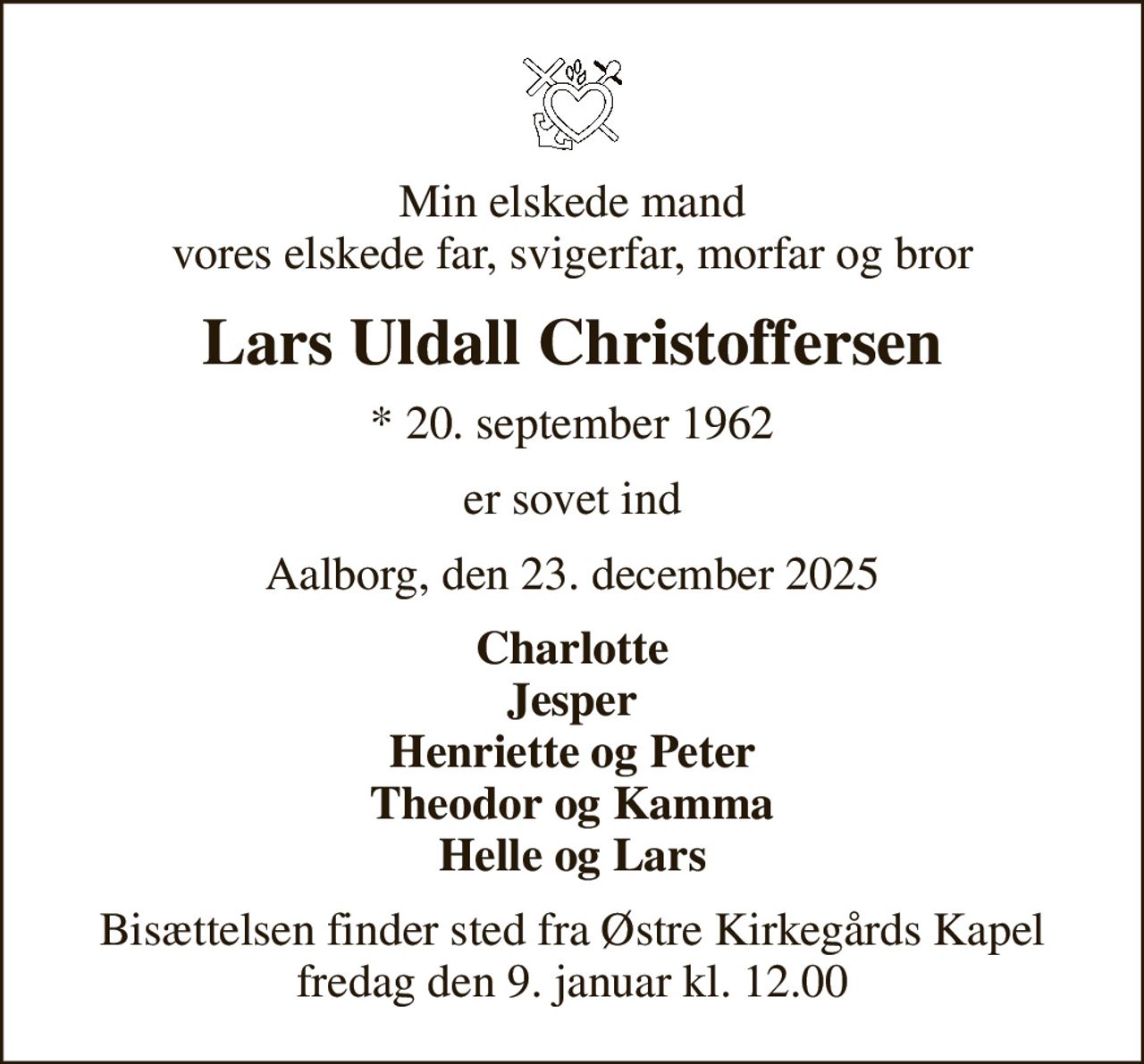 Min elskede mand vores elskede far, svigerfar, morfar og bror
Lars Uldall Christoffersen
* 20. september 1962
er sovet ind
Aalborg, den 23. december 2025
Charlotte Jesper Henriette og Peter Theodor og Kamma Helle og Lars
Bisættelsen finder sted fra Østre Kirkegårds Kapel  fredag den 9. januar kl. 12.00