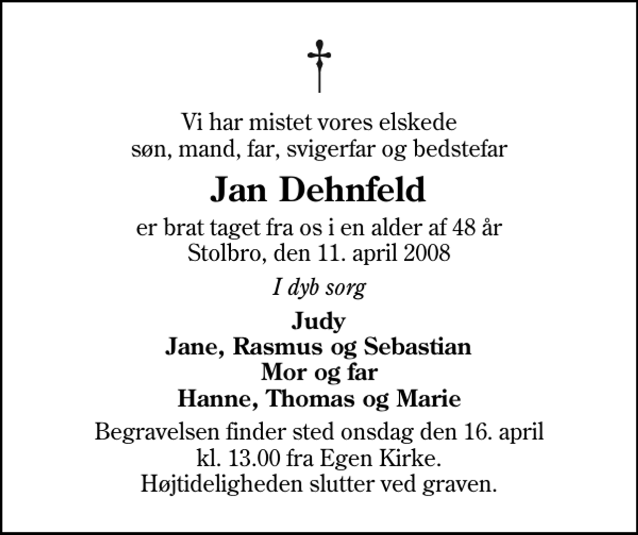 <p>Vi har mistet vores elskede søn, mand, far, svigerfar og bedstefar<br />Jan Dehnfeld<br />er brat taget fra os i en alder af 48 år Stolbro, den 11. april 2008<br />I dyb sorg<br />Judy Jane, Rasmus og Sebastian Mor og far Hanne, Thomas og Marie<br />Begravelsen finder sted onsdag den 16. april kl. 13.00 fra Egen Kirke Højtideligheden slutter ved graven.</p>