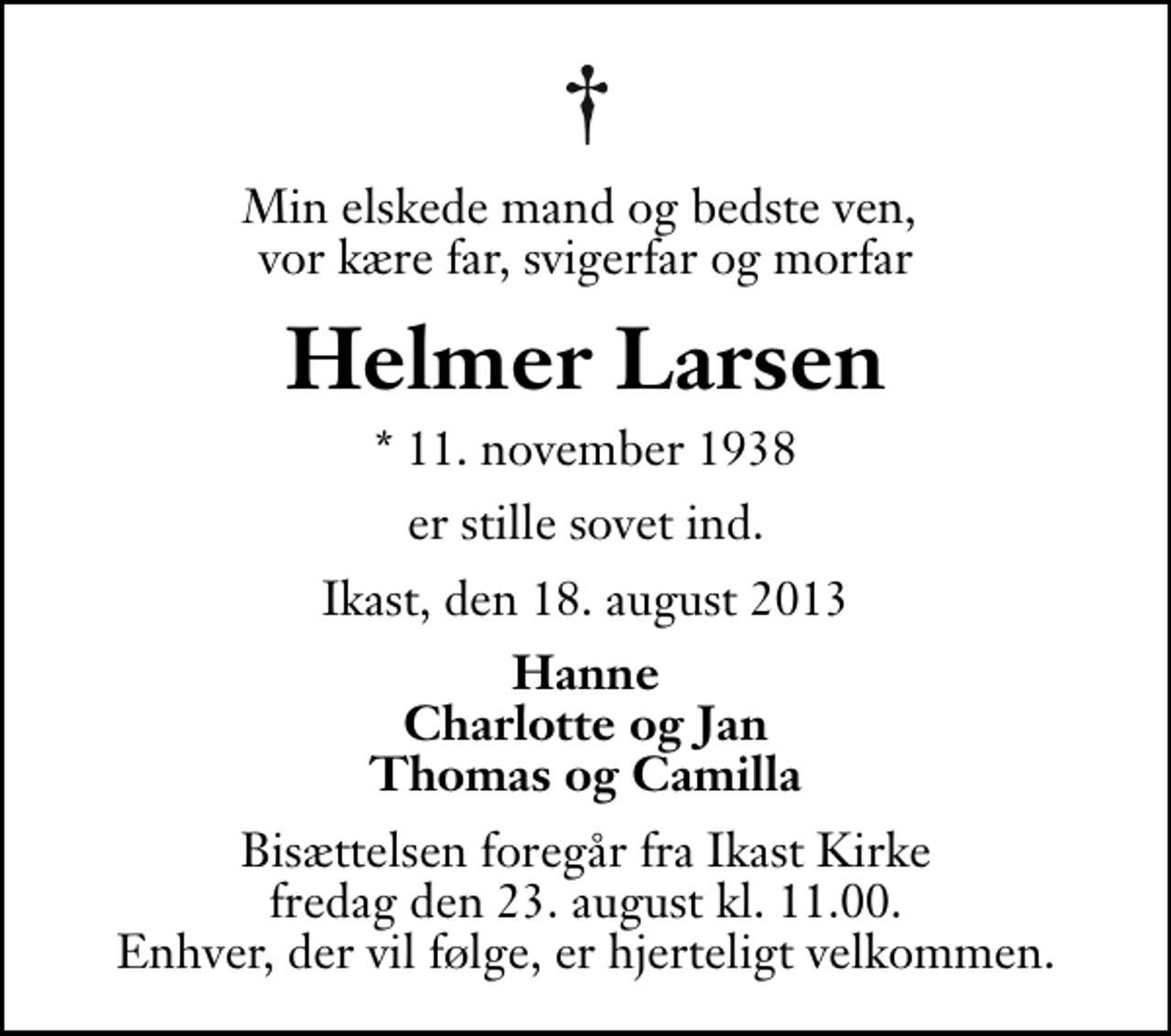 <p>Min elskede mand og bedste ven, vor kære far, svigerfar og morfar<br />Helmer Larsen<br />* 11. november 1938<br />er stille sovet ind.<br />Ikast, den 18. august 2013<br />Hanne Charlotte og Jan Thomas og Camilla<br />Bisættelsen foregår fra Ikast Kirke fredag den 23. august kl. 11.00 Enhver, der vil følge, er hjerteligt velkommen.</p>