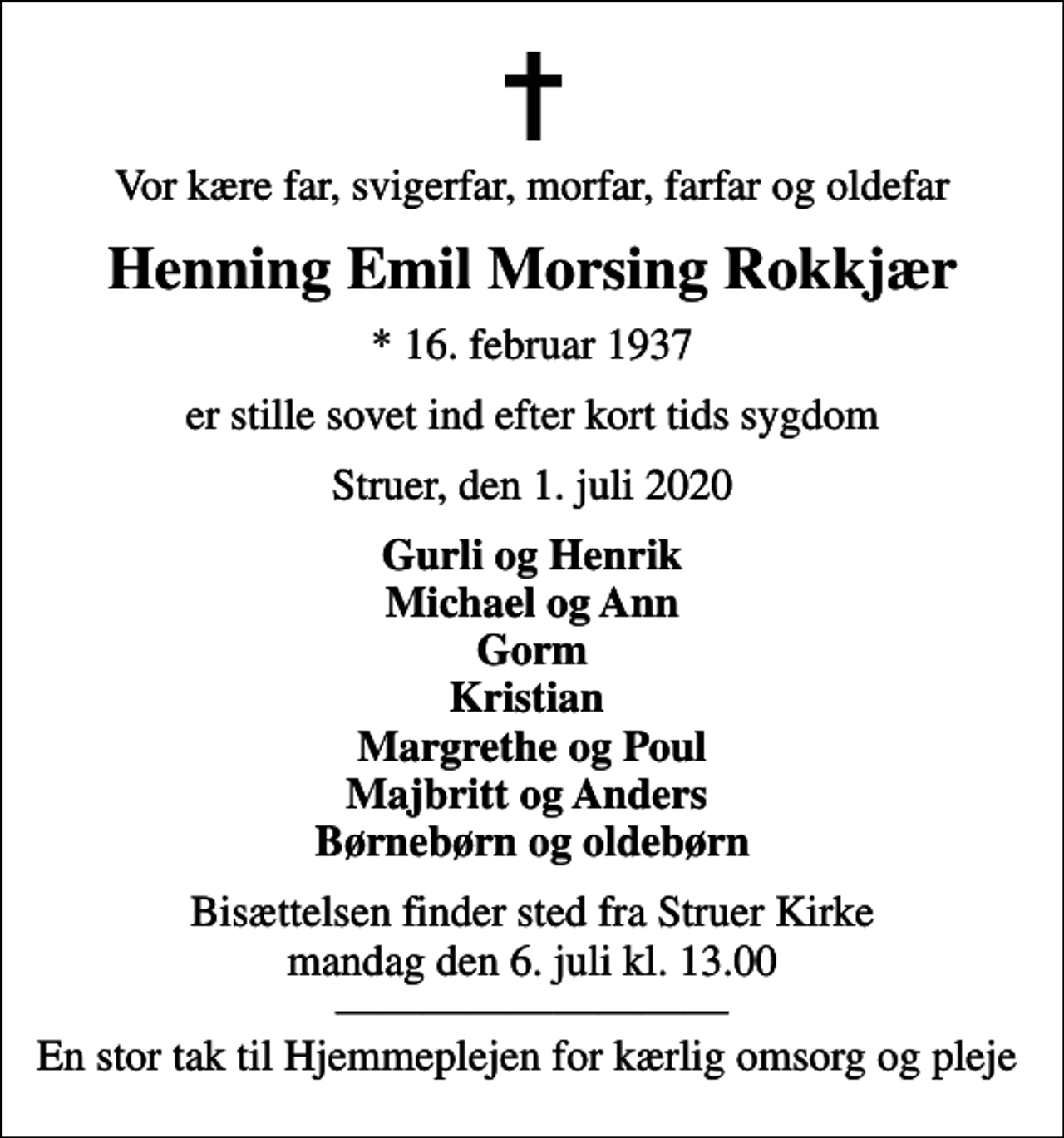 <p>Vor kære far, svigerfar, morfar, farfar og oldefar<br />Henning Emil Morsing Rokkjær<br />* 16. februar 1937<br />er stille sovet ind efter kort tids sygdom<br />Struer, den 1. juli 2020<br />Gurli og Henrik Michael og Ann Gorm Kristian Margrethe og Poul Majbritt og Anders Børnebørn og oldebørn<br />Bisættelsen finder sted fra Struer Kirke mandag den 6. juli kl. 13.00 En stor tak til Hjemmeplejen for kærlig omsorg og pleje</p>