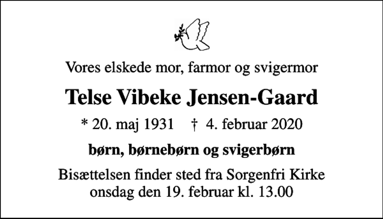 <p>Vores elskede mor, farmor og svigermor<br />Telse Vibeke Jensen-Gaard<br />* 20. maj 1931 ✝ 4. februar 2020<br />børn, børnebørn og svigerbørn<br />Bisættelsen finder sted fra Sorgenfri Kirke onsdag den 19. februar kl. 13.00</p>