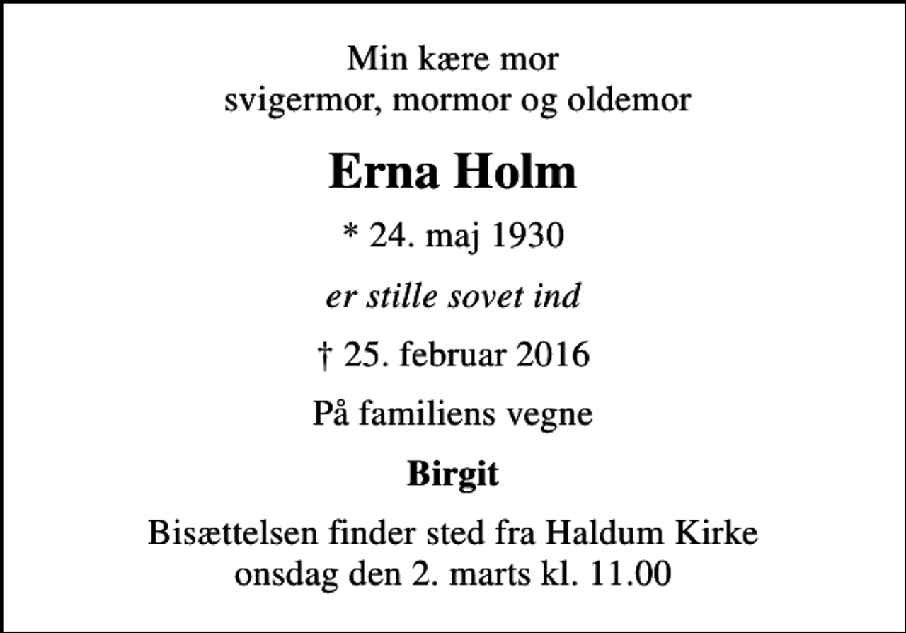 <p>Min kære mor svigermor, mormor og oldemor<br />Erna Holm<br />* 24. maj 1930<br />er stille sovet ind<br />25. februar 2016<br />På familiens vegne<br />Birgit<br />Bisættelsen finder sted fra Haldum Kirke onsdag den 2. marts kl. 11.00</p>