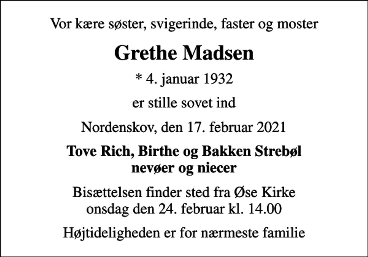 <p>Vor kære søster, svigerinde, faster og moster<br />Grethe Madsen<br />* 4. januar 1932<br />er stille sovet ind<br />Nordenskov, den 17. februar 2021<br />Tove Rich, Birthe og Bakken Strebøl nevøer og niecer<br />Bisættelsen finder sted fra Øse Kirke onsdag den 24. februar kl. 14.00<br />Højtideligheden er for nærmeste familie</p>
