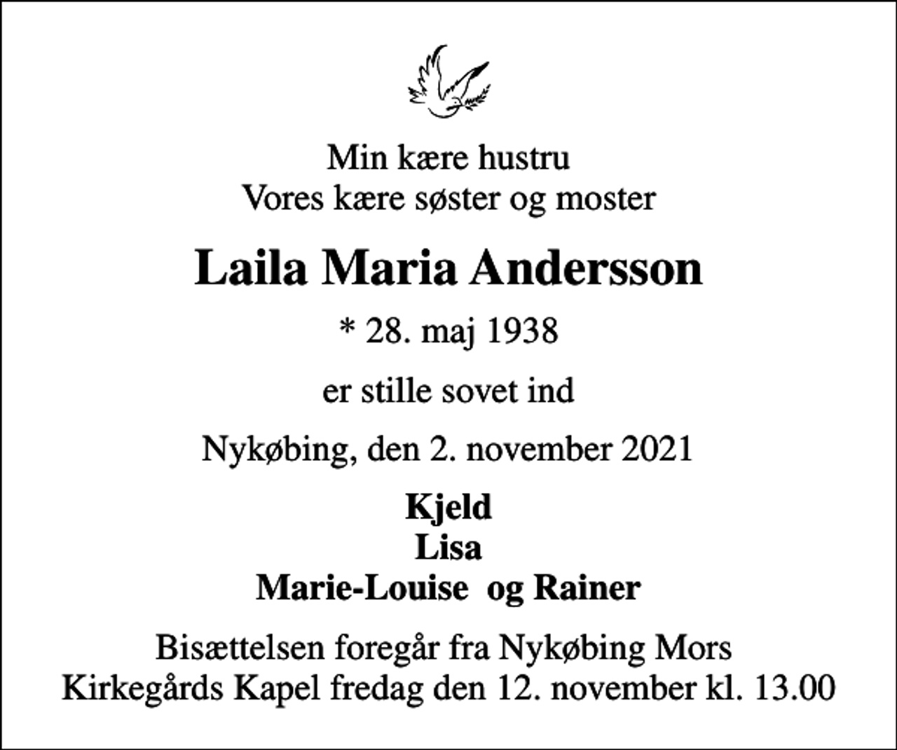<p>Min kære hustru Vores kære søster og moster<br />Laila Maria Andersson<br />* 28. maj 1938<br />er stille sovet ind<br />Nykøbing, den 2. november 2021<br />Kjeld Lisa Marie-Louise og Rainer<br />Bisættelsen foregår fra Nykøbing Mors Kirkegårds Kapel fredag den 12. november kl. 13.00</p>
