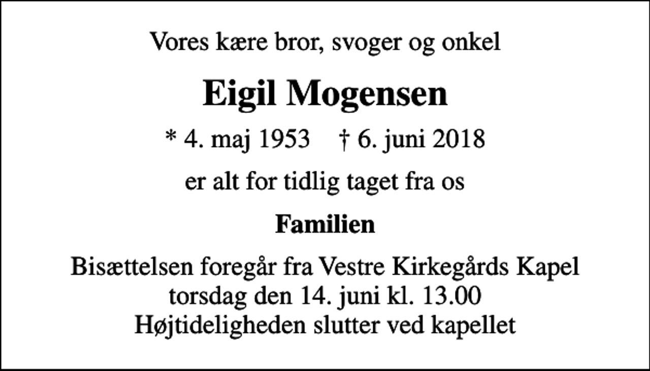 <p>Vores kære bror, svoger og onkel<br />Eigil Mogensen<br />* 4. maj 1953 ✝ 6. juni 2018<br />er alt for tidlig taget fra os<br />Familien<br />Bisættelsen foregår fra Vestre Kirkegårds Kapel torsdag den 14. juni kl. 13.00 Højtideligheden slutter ved kapellet</p>
