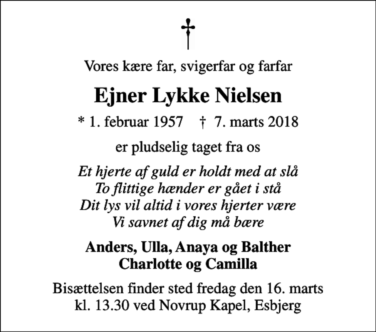 <p>Vores kære far, svigerfar og farfar<br />Ejner Lykke Nielsen<br />* 1. februar 1957 ✝ 7. marts 2018<br />er pludselig taget fra os<br />Et hjerte af guld er holdt med at slå To flittige hænder er gået i stå Dit lys vil altid i vores hjerter være Vi savnet af dig må bære<br />Anders, Ulla, Anaya og Balther Charlotte og Camilla<br />Bisættelsen finder sted fredag den 16. marts kl. 13.30 ved Novrup Kapel, Esbjerg</p>