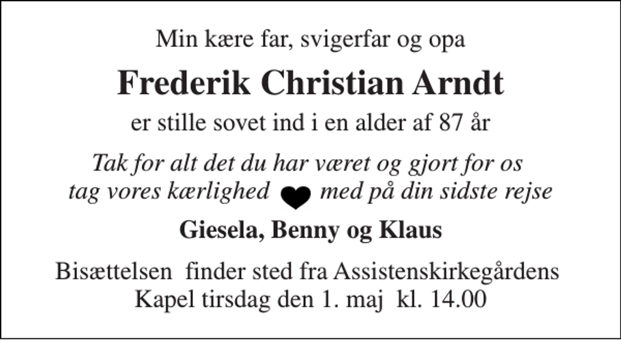 <p>Min kære far, svigerfar og opa<br />Frederik Christian Arndt<br />er stille sovet ind i en alder af 87 år<br />Tak for alt det du har været og gjort for os tag vores kærlighed med på din sidste rejse<br />Giesela, Benny og Klaus<br />Bisættelsen​ finder sted fra Assistenskirkegårdens​ Kapel tirsdag den 1. maj​ kl. 14.00</p>