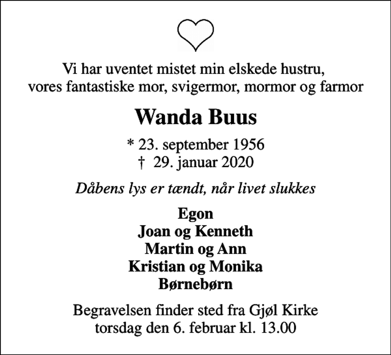 <p>Vi har uventet mistet min elskede hustru, vores fantastiske mor, svigermor, mormor og farmor<br />Wanda Buus<br />* 23. september 1956<br />✝ 29. januar 2020<br />Dåbens lys er tændt, når livet slukkes<br />Egon Joan og Kenneth Martin og Ann Kristian og Monika Børnebørn<br />Begravelsen finder sted fra Gjøl Kirke torsdag den 6. februar kl. 13.00</p>