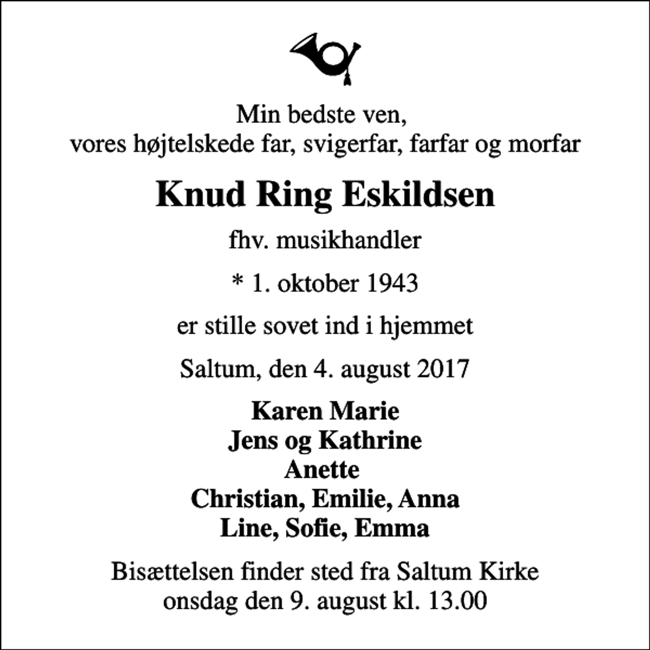 <p>Min bedste ven, vores højtelskede far, svigerfar, farfar og morfar<br />Knud Ring Eskildsen<br />fhv. musikhandler<br />* 1. oktober 1943<br />er stille sovet ind i hjemmet<br />Saltum, den 4. august 2017<br />Karen Marie Jens og Kathrine Anette Christian, Emilie, Anna Line, Sofie, Emma<br />Bisættelsen finder sted fra Saltum Kirke onsdag den 9. august kl. 13.00</p>