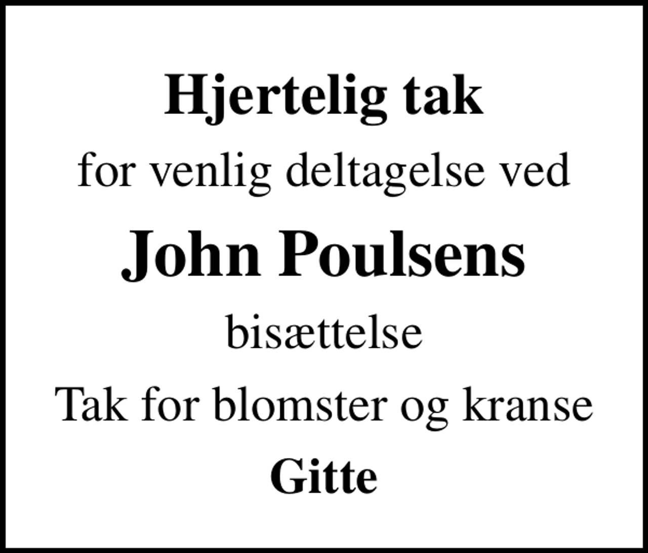 <p>Hjertelig tak<br />for venlig deltagelse ved<br />John Poulsens<br />bisættelse<br />Tak for blomster og kranse<br />Gitte</p>