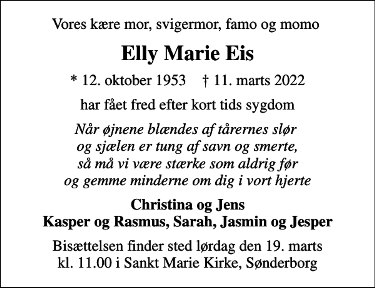 <p>Vores kære mor, svigermor, famo og momo<br />Elly Marie Eis<br />* 12. oktober 1953 ✝ 11. marts 2022<br />har fået fred efter kort tids sygdom<br />Når øjnene blændes af tårernes slør og sjælen er tung af savn og smerte, så må vi være stærke som aldrig før og gemme minderne om dig i vort hjerte<br />Christina og Jens Kasper og Rasmus, Sarah, Jasmin og Jesper<br />Bisættelsen finder sted lørdag den 19. marts kl. 11.00 i Sankt Marie Kirke, Sønderborg</p>