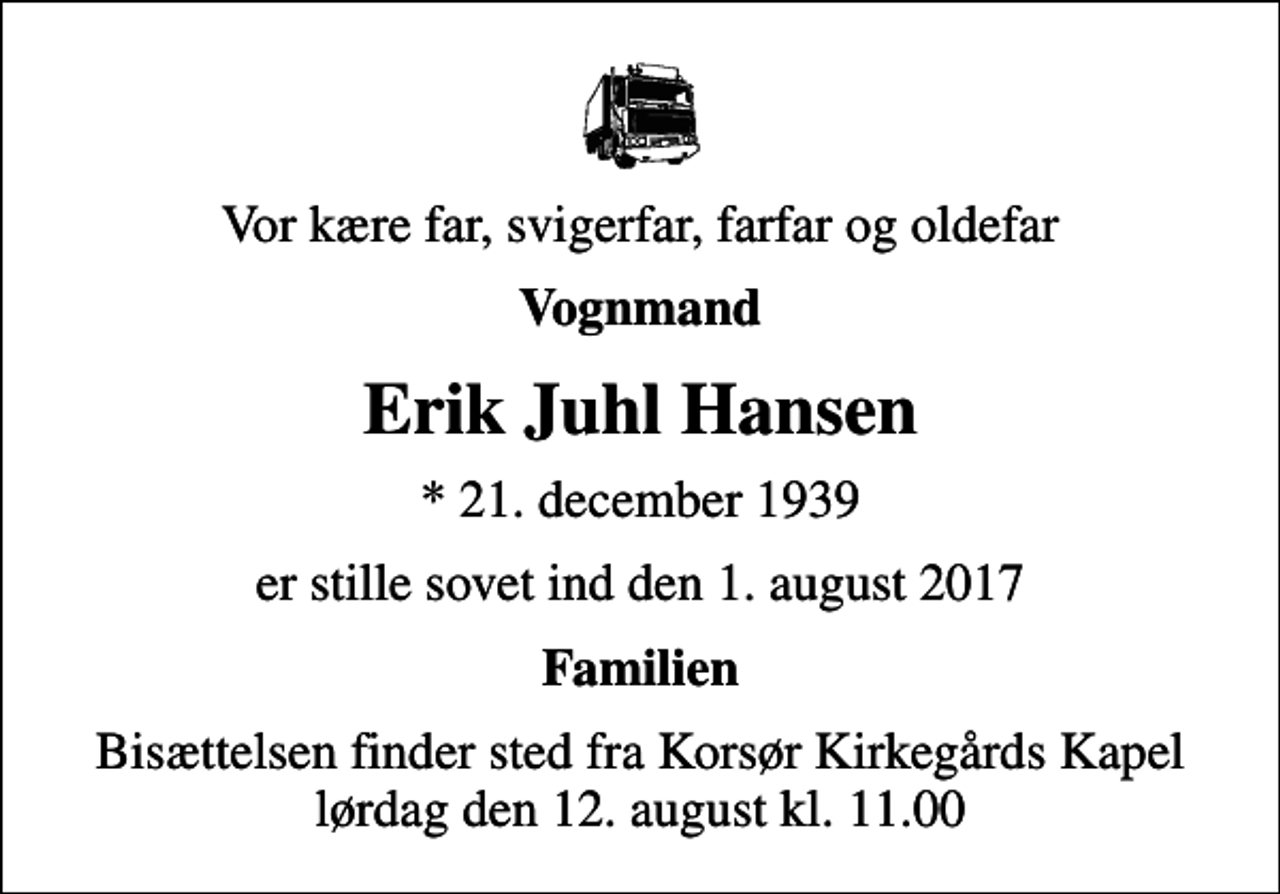 <p>Vor kære far, svigerfar, farfar og oldefar<br />Vognmand<br />Erik Juhl Hansen<br />* 21. december 1939<br />er stille sovet ind den 1. august 2017<br />Familien<br />Bisættelsen finder sted fra Korsør Kirkegårds Kapel lørdag den 12. august kl. 11.00</p>