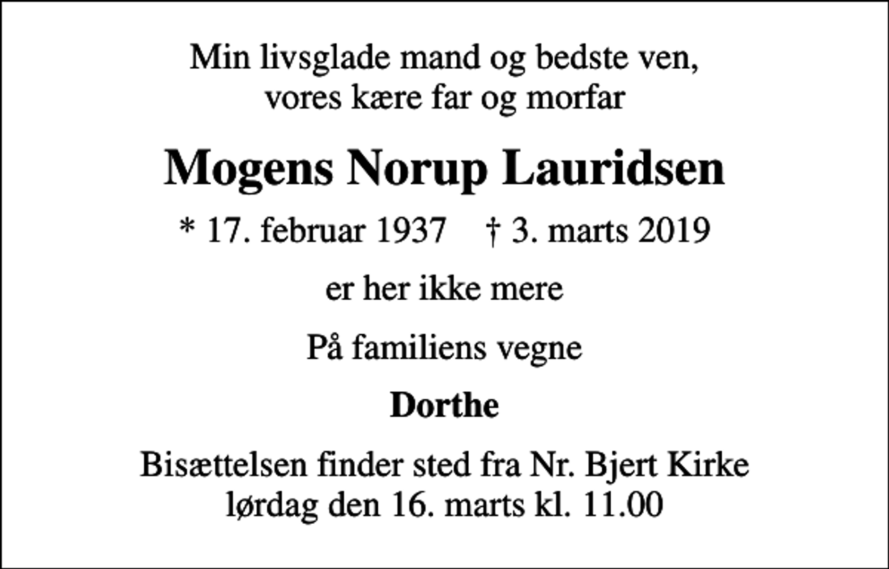 <p>Min livsglade mand og bedste ven, vores kære far og morfar<br />Mogens Norup Lauridsen<br />* 17. februar 1937 ✝ 3. marts 2019<br />er her ikke mere<br />På familiens vegne<br />Dorthe<br />Bisættelsen finder sted fra Nr. Bjert Kirke lørdag den 16. marts kl. 11.00</p>