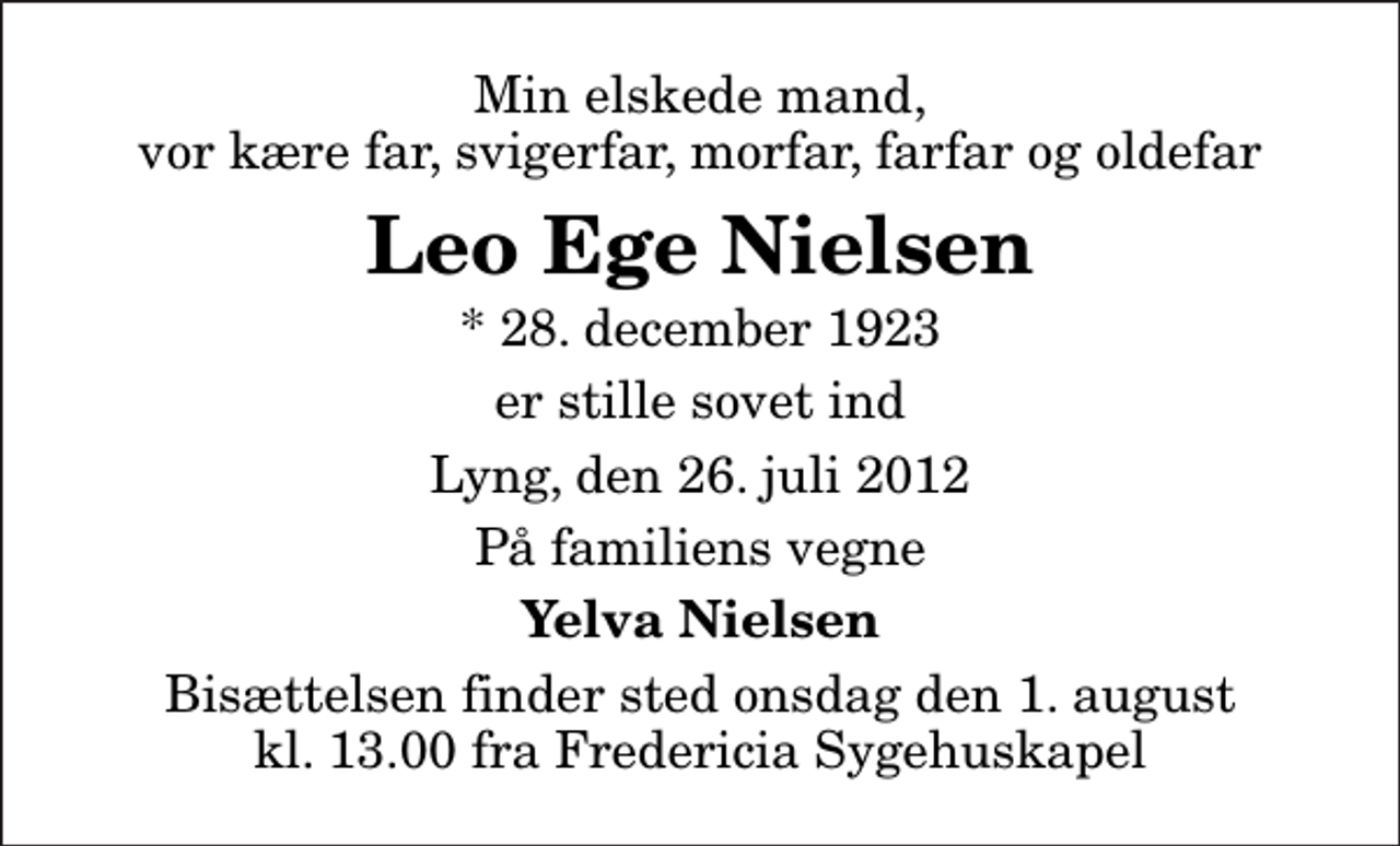 <p>Min elskede mand, vor kære far, svigerfar, morfar, farfar og oldefar<br />Leo Ege Nielsen<br />* 28. december 1923<br />er stille sovet ind<br />Lyng, den 26. juli 2012<br />På familiens vegne<br />Yelva Nielsen<br />Bisættelsen finder sted onsdag den 1. august kl. 13.00 fra Fredericia Sygehuskapel</p>