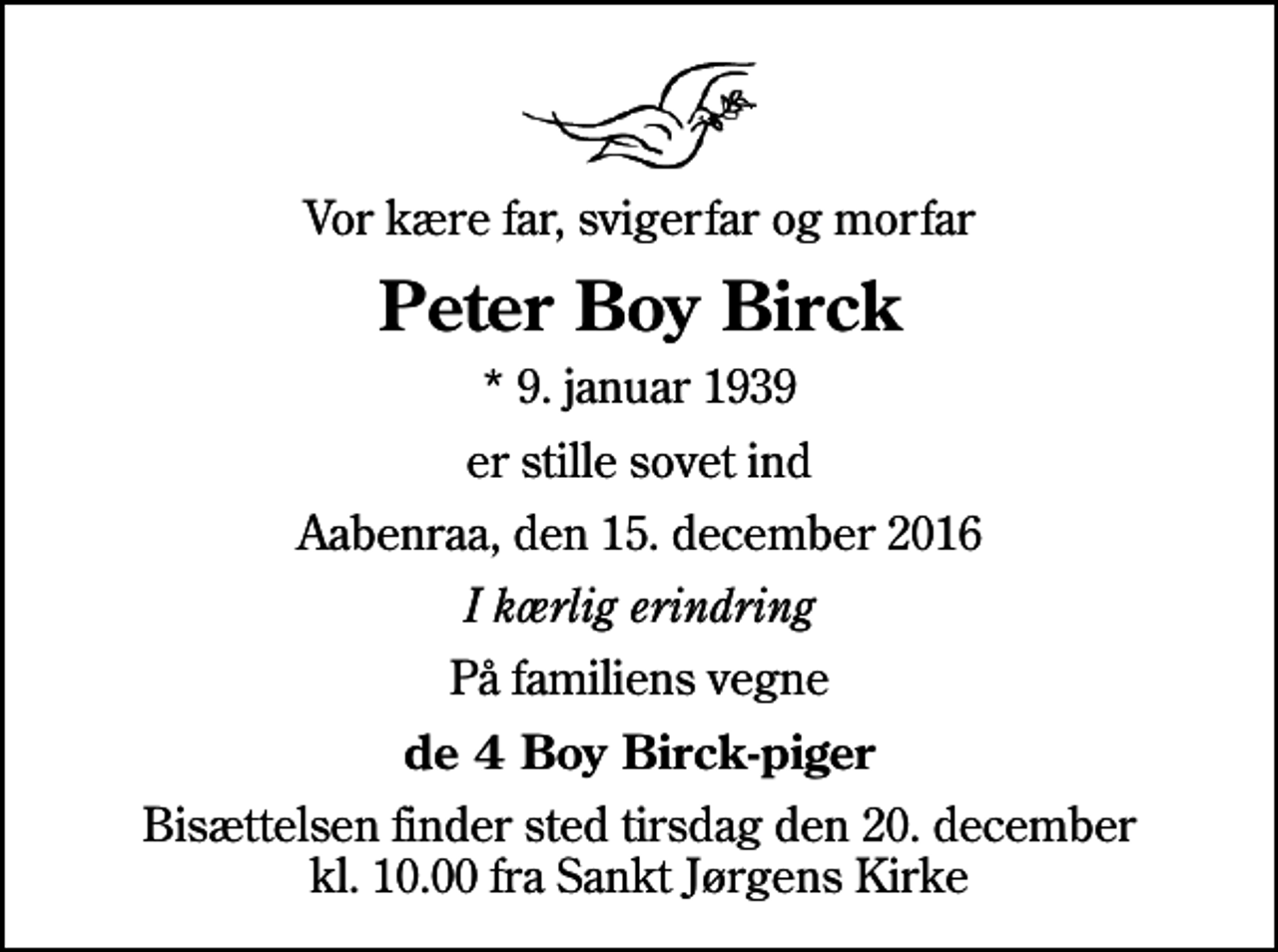 <p>Vor kære far, svigerfar og morfar<br />Peter Boy Birck<br />* 9. januar 1939<br />er stille sovet ind<br />Aabenraa, den 15. december 2016<br />I kærlig erindring<br />På familiens vegne<br />de 4 Boy Birck-piger<br />Bisættelsen finder sted tirsdag den 20. december kl. 10.00 fra Sankt Jørgens Kirke</p>