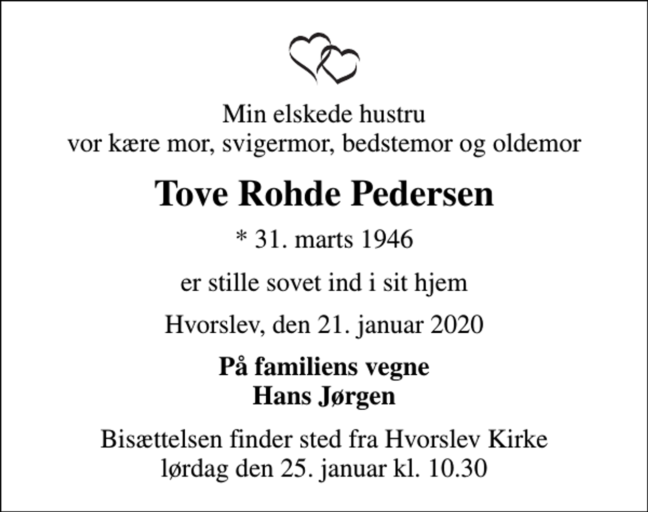 <p>Min elskede hustru vor kære mor, svigermor, bedstemor og oldemor<br />Tove Rohde Pedersen<br />* 31. marts 1946<br />er stille sovet ind i sit hjem<br />Hvorslev, den 21. januar 2020<br />På familiens vegne Hans Jørgen<br />Bisættelsen finder sted fra Hvorslev Kirke lørdag den 25. januar kl. 10.30</p>