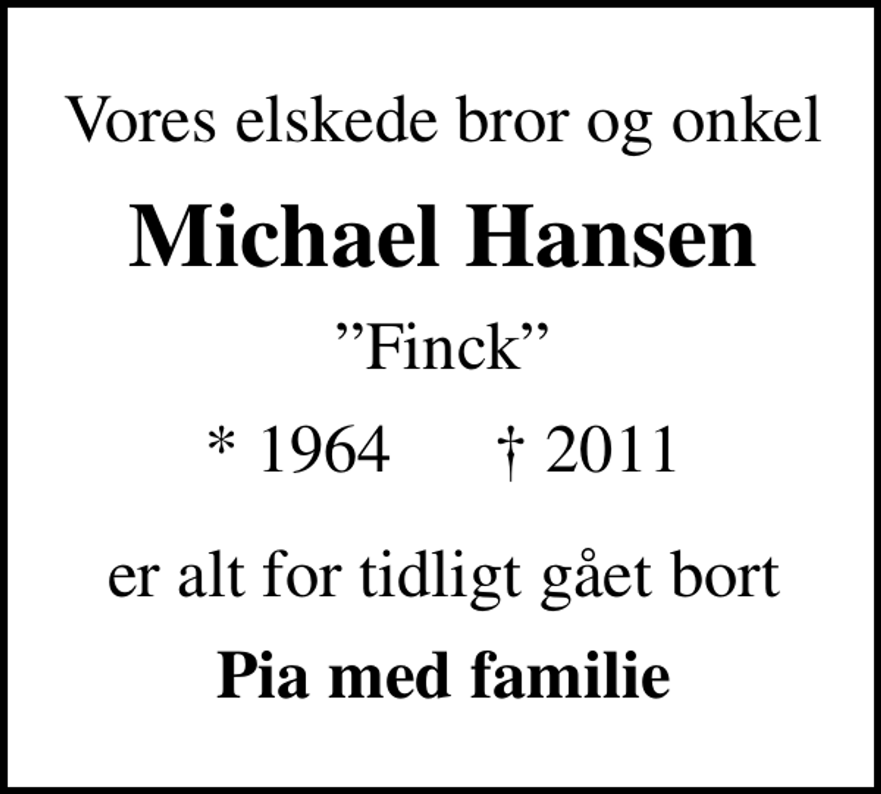 <p>Vores elskede bror og onkel<br />Michael Hansen<br />Finck<br />* 1964<br />✝ 2011<br />er alt for tidligt gået bort<br />Pia med familie</p>