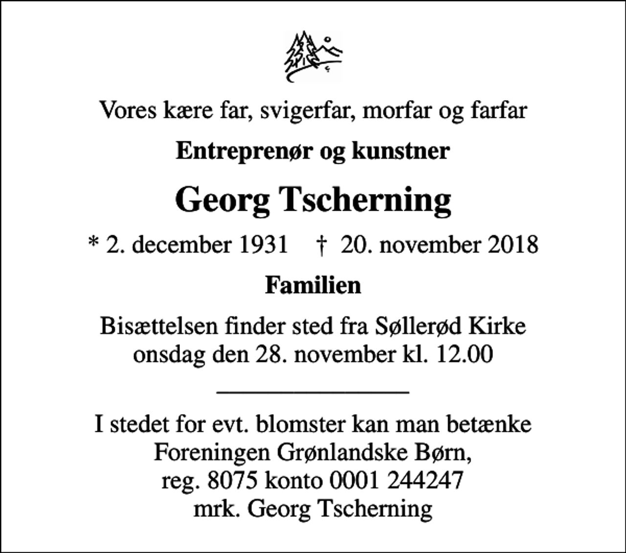 <p>Vores kære far, svigerfar, morfar og farfar<br />Entreprenør og kunstner<br />Georg Tscherning<br />* 2. december 1931 ✝ 20. november 2018<br />Familien<br />Bisættelsen finder sted fra Søllerød Kirke onsdag den 28. november kl. 12.00 _______________<br />I stedet for evt. blomster kan man betænke<br />Foreningen Grønlandske Børn reg.8075kontonr.0001244247mrk. Georg<br />Tscherning<br />I stedet for evt. blomster kan man betænke Foreningen Grønlandske Børn, reg. 8075 konto 0001 244247 mrk. Georg Tscherning</p>