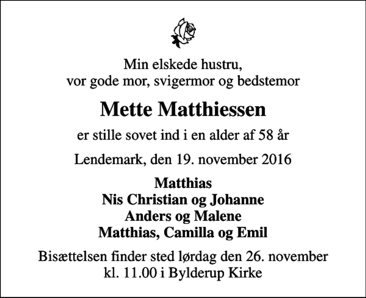 <p>Min elskede hustru, vor gode mor, svigermor og bedstemor<br />Mette Matthiessen<br />er stille sovet ind i en alder af 58 år<br />Lendemark, den 19. november 2016<br />Matthias Nis Christian og Johanne Anders og Malene Matthias, Camilla og Emil<br />Bisættelsen finder sted lørdag den 26. november kl. 11.00 i Bylderup Kirke</p>