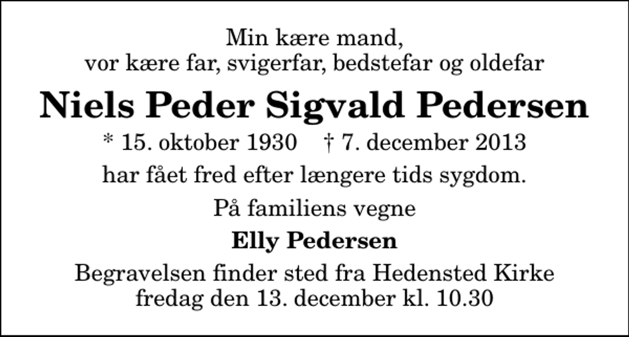 <p>Min kære mand, vor kære far, svigerfar, bedstefar og oldefar<br />Niels Peder Sigvald Pedersen<br />* 15. oktober 1930 ✝ 7. december 2013<br />har fået fred efter længere tids sygdom.<br />På familiens vegne<br />Elly Pedersen<br />Begravelsen finder sted fra Hedensted Kirke fredag den 13. december kl. 10.30</p>