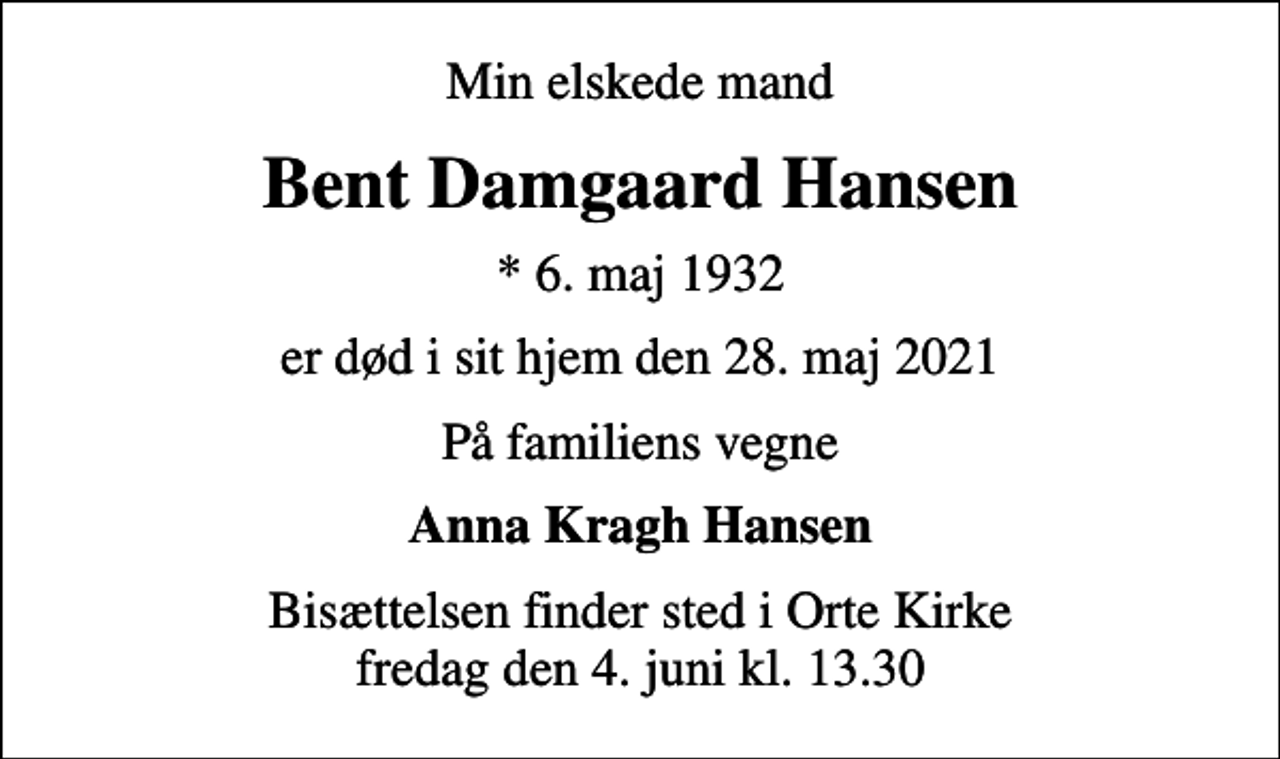 <p>Min elskede mand<br />Bent Damgaard Hansen<br />* 6. maj 1932<br />er død i sit hjem den 28. maj 2021<br />På familiens vegne<br />Anna Kragh Hansen<br />Bisættelsen finder sted i Orte Kirke fredag den 4. juni kl. 13.30</p>